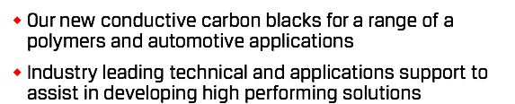 Our new conductive carbon blacks for a range of a polymers and automotive applications Industry leading technical and applications support to assist in developing high performing solutions